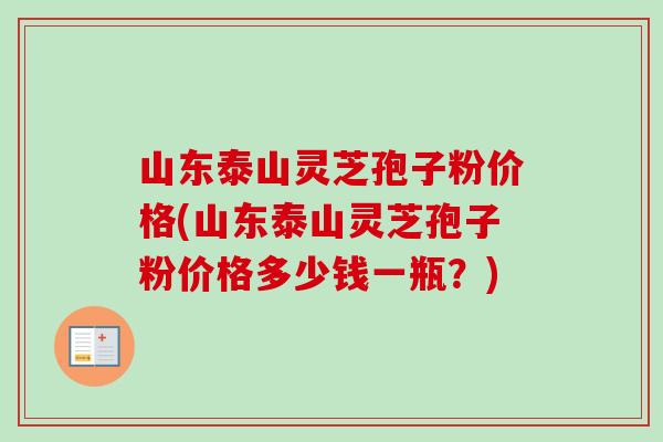 山东泰山灵芝孢子粉价格(山东泰山灵芝孢子粉价格多少钱一瓶？)