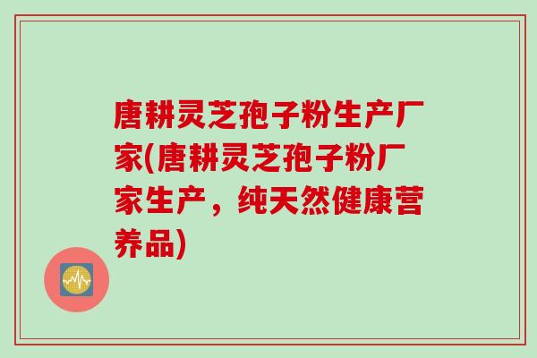 唐耕灵芝孢子粉生产厂家(唐耕灵芝孢子粉厂家生产，纯天然健康营养品)