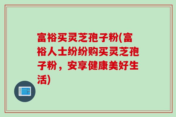 富裕买灵芝孢子粉(富裕人士纷纷购买灵芝孢子粉，安享健康美好生活)