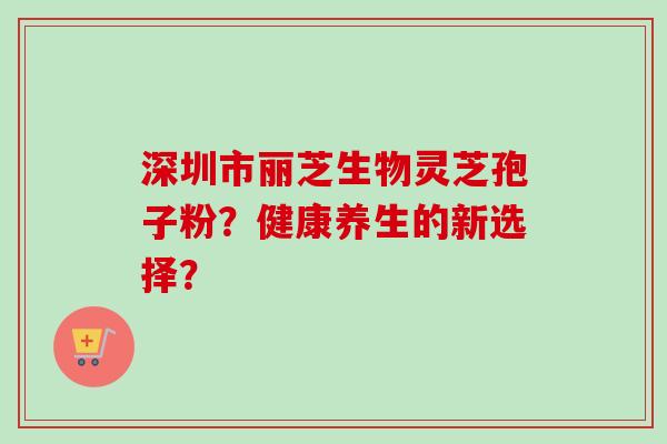 深圳市丽芝生物灵芝孢子粉?健康养生的新选择?