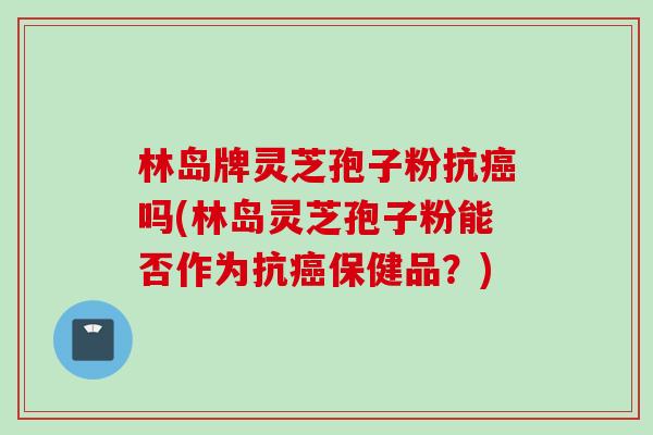 林岛牌灵芝孢子粉抗癌吗(林岛灵芝孢子粉能否作为抗癌保健品？)