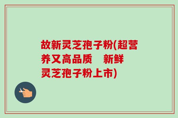 故新灵芝孢子粉(超营养又高品质   新鲜灵芝孢子粉上市)