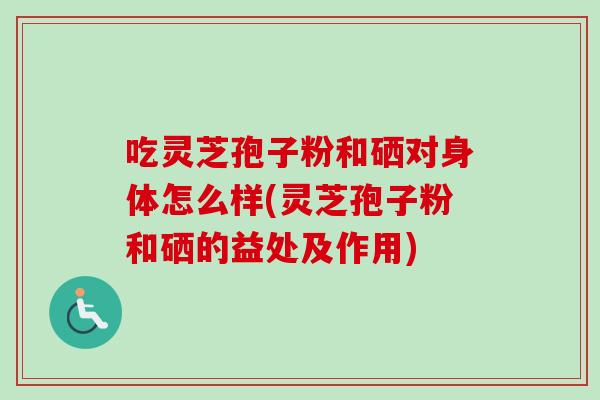 吃灵芝孢子粉和硒对身体怎么样(灵芝孢子粉和硒的益处及作用)