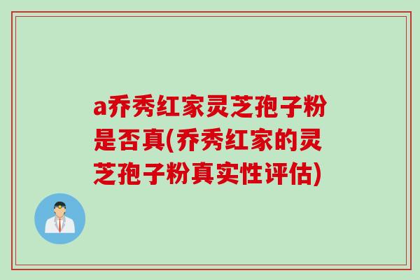a乔秀红家灵芝孢子粉是否真(乔秀红家的灵芝孢子粉真实性评估)