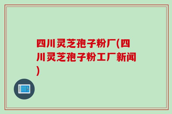 四川灵芝孢子粉厂(四川灵芝孢子粉工厂新闻)