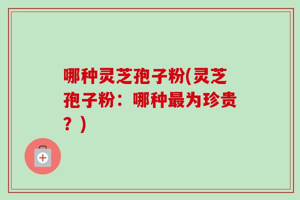 哪种灵芝孢子粉(灵芝孢子粉：哪种最为珍贵？)