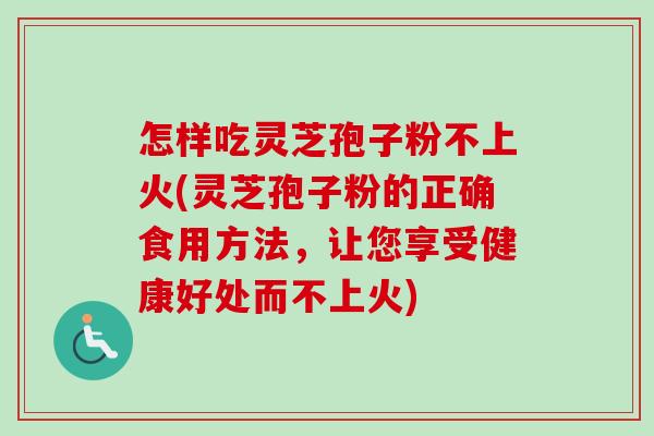 怎样吃灵芝孢子粉不上火(灵芝孢子粉的正确食用方法，让您享受健康好处而不上火)