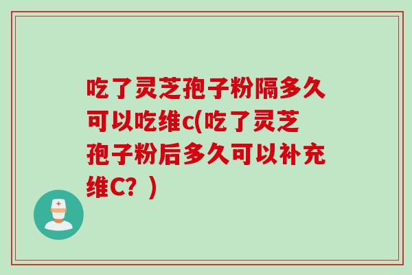 吃了灵芝孢子粉隔多久可以吃维c(吃了灵芝孢子粉后多久可以补充维C？)