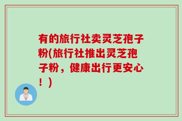 有的旅行社卖灵芝孢子粉(旅行社推出灵芝孢子粉，健康出行更安心！)