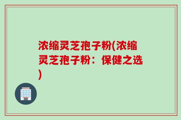浓缩灵芝孢子粉(浓缩灵芝孢子粉：保健之选)