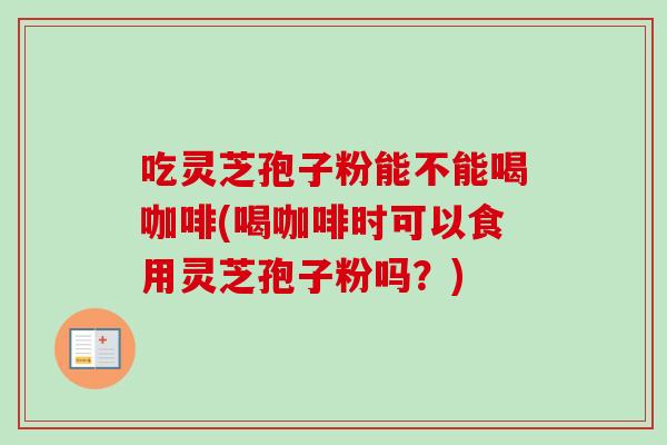 吃灵芝孢子粉能不能喝咖啡(喝咖啡时可以食用灵芝孢子粉吗?)