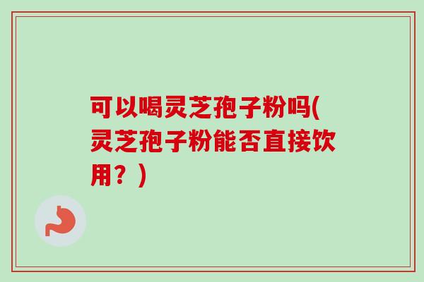 可以喝灵芝孢子粉吗(灵芝孢子粉能否直接饮用？)