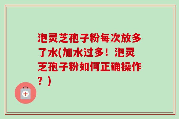 泡灵芝孢子粉每次放多了水(加水过多！泡灵芝孢子粉如何正确操作？)
