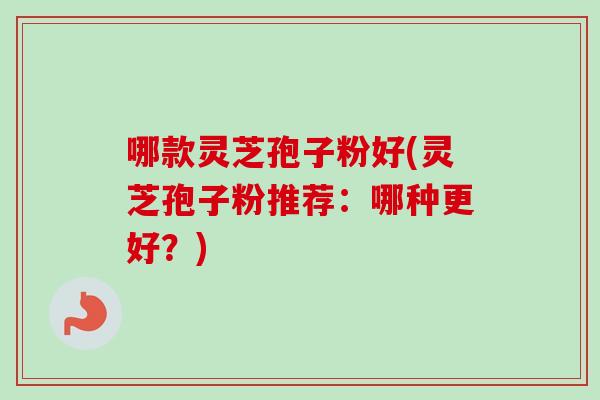 哪款灵芝孢子粉好(灵芝孢子粉推荐：哪种更好？)