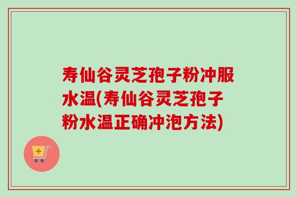 寿仙谷灵芝孢子粉冲服水温(寿仙谷灵芝孢子粉水温正确冲泡方法)