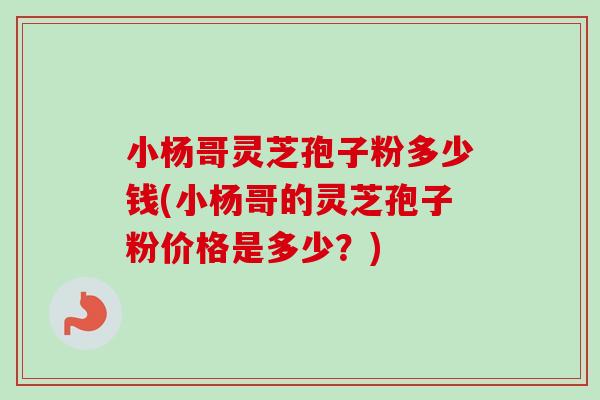 小杨哥灵芝孢子粉多少钱(小杨哥的灵芝孢子粉价格是多少?)