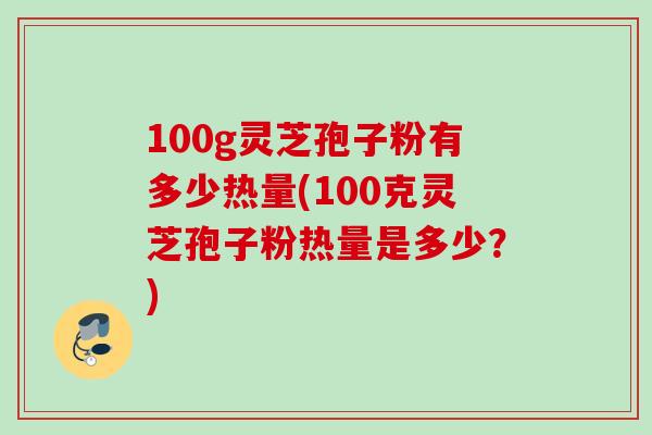 100g灵芝孢子粉有多少热量(100克灵芝孢子粉热量是多少?)