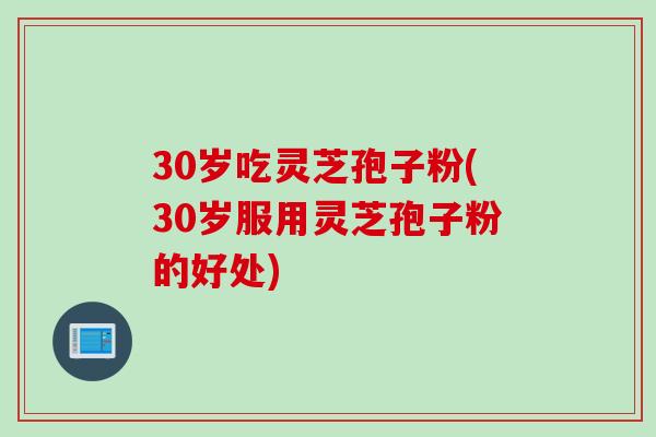 30岁吃灵芝孢子粉(30岁服用灵芝孢子粉的好处)
