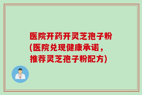 医院开药开灵芝孢子粉(医院兑现健康承诺，推荐灵芝孢子粉配方)