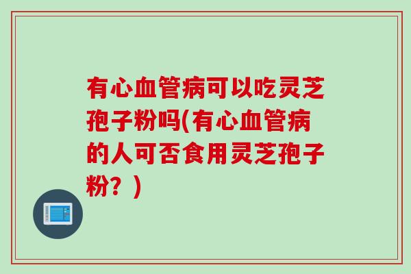 有心血管病可以吃灵芝孢子粉吗(有心血管病的人可否食用灵芝孢子粉？)
