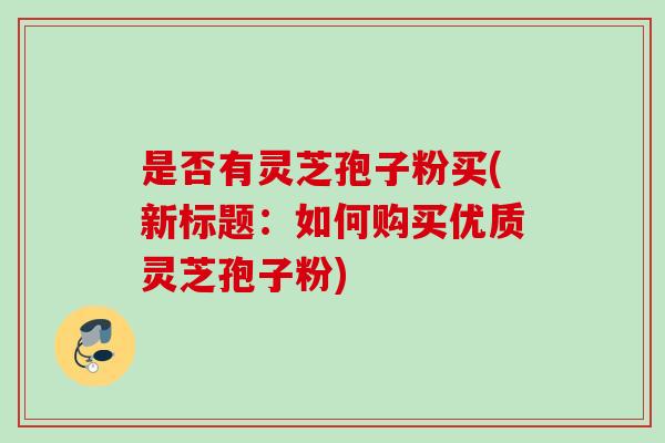 是否有灵芝孢子粉买(新标题：如何购买优质灵芝孢子粉)
