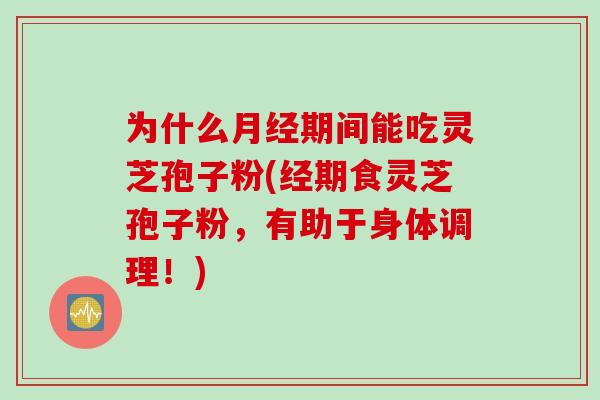 为什么月经期间能吃灵芝孢子粉(经期食灵芝孢子粉，有助于身体调理！)