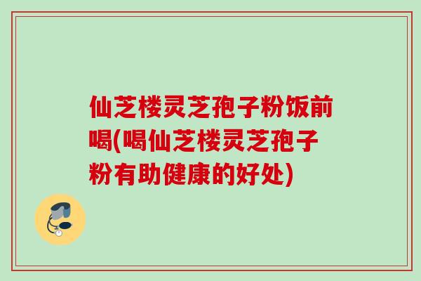 仙芝楼灵芝孢子粉饭前喝(喝仙芝楼灵芝孢子粉有助健康的好处)