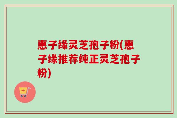 惠子缘灵芝孢子粉(惠子缘推荐纯正灵芝孢子粉)