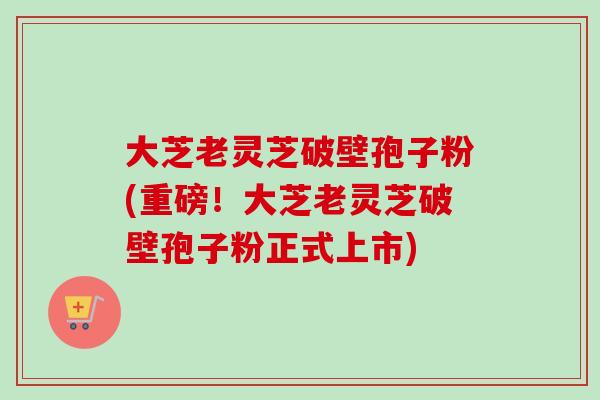 大芝老灵芝破壁孢子粉(重磅!大芝老灵芝破壁孢子粉正式上市) 大芝老灵芝破壁孢子粉(重磅!大芝老灵芝破壁孢子粉正式上市)