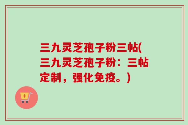 三九灵芝孢子粉三帖(三九灵芝孢子粉:三帖定制,强化免疫。)