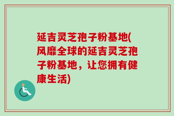延吉灵芝孢子粉基地(风靡全球的延吉灵芝孢子粉基地，让您拥有健康生活)