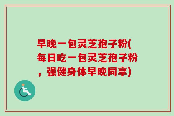 早晚一包灵芝孢子粉(每日吃一包灵芝孢子粉，强健身体早晚同享)