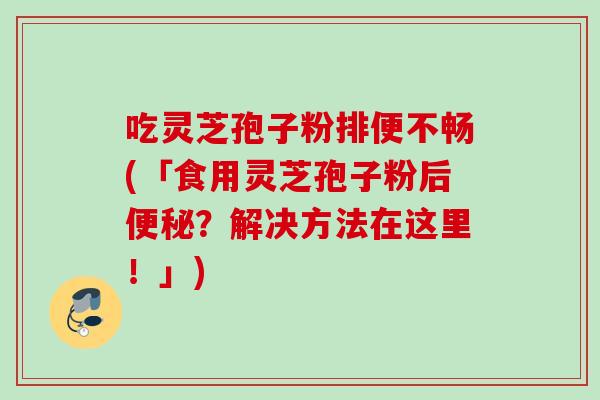 吃灵芝孢子粉排便不畅(「食用灵芝孢子粉后？解决方法在这里！」)