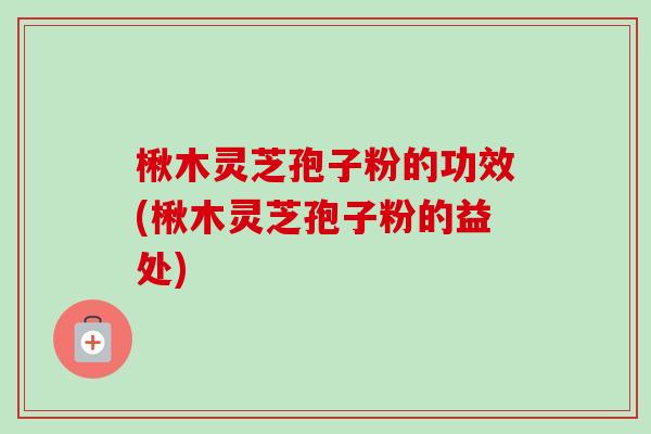 楸木灵芝孢子粉的功效(楸木灵芝孢子粉的益处)