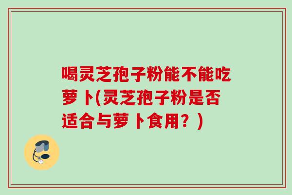 喝灵芝孢子粉能不能吃萝卜(灵芝孢子粉是否适合与萝卜食用？)