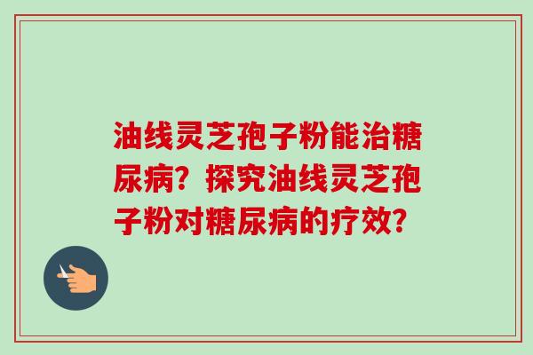 油线灵芝孢子粉能治糖尿病？探究油线灵芝孢子粉对糖尿病的疗效？