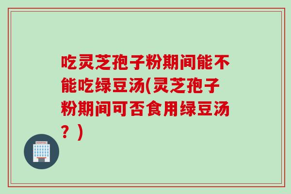 吃灵芝孢子粉期间能不能吃绿豆汤(灵芝孢子粉期间可否食用绿豆汤？)