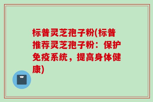 标普灵芝孢子粉(标普推荐灵芝孢子粉：保护免疫系统，提高身体健康)