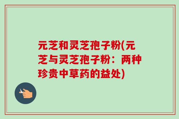 元芝和灵芝孢子粉(元芝与灵芝孢子粉：两种珍贵中草药的益处)