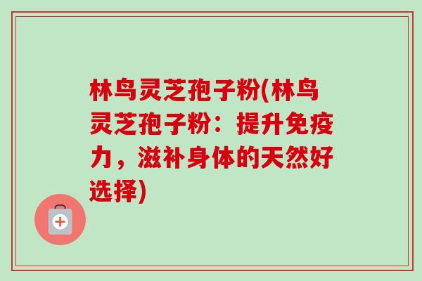 林鸟灵芝孢子粉(林鸟灵芝孢子粉：提升免疫力，滋补身体的天然好选择)