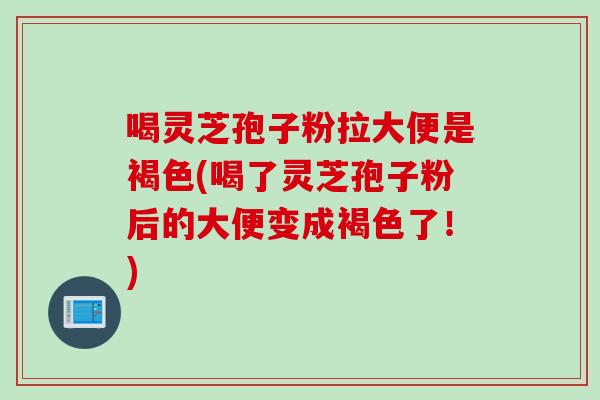 喝灵芝孢子粉拉大便是褐色(喝了灵芝孢子粉后的大便变成褐色了！)