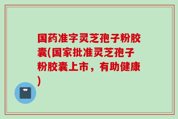 国药准字灵芝孢子粉胶囊(国家批准灵芝孢子粉胶囊上市，有助健康)