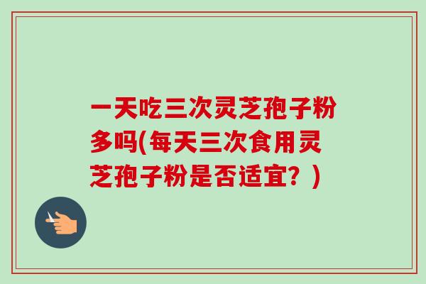 一天吃三次灵芝孢子粉多吗(每天三次食用灵芝孢子粉是否适宜?)