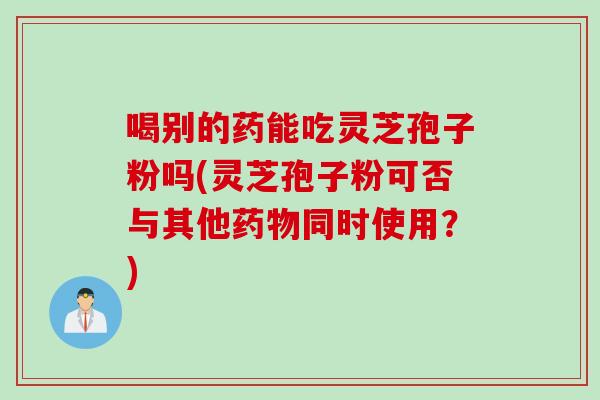 喝别的药能吃灵芝孢子粉吗(灵芝孢子粉可否与其他药物同时使用?)