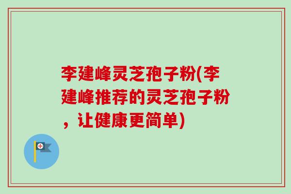 李建峰灵芝孢子粉(李建峰推荐的灵芝孢子粉，让健康更简单)