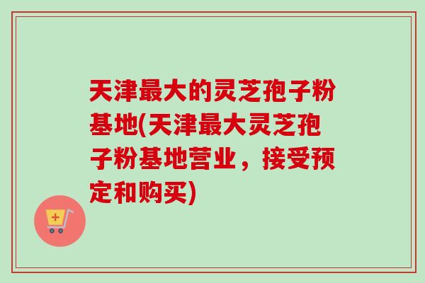 天津最大的灵芝孢子粉基地(天津最大灵芝孢子粉基地营业，接受预定和购买)