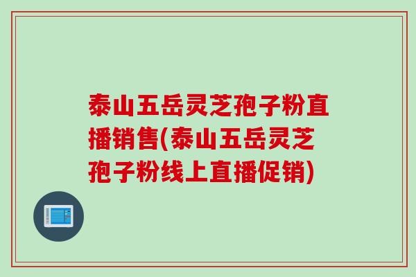 泰山五岳灵芝孢子粉直播销售(泰山五岳灵芝孢子粉线上直播促销)