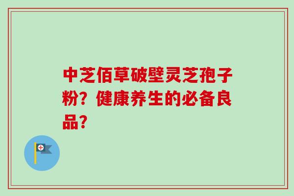 中芝佰草破壁灵芝孢子粉?健康养生的必备良品?