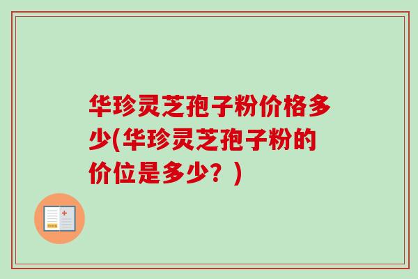 华珍灵芝孢子粉价格多少(华珍灵芝孢子粉的价位是多少？)
