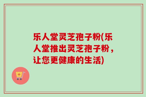 乐人堂灵芝孢子粉(乐人堂推出灵芝孢子粉，让您更健康的生活)
